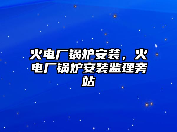 火電廠鍋爐安裝，火電廠鍋爐安裝監(jiān)理旁站