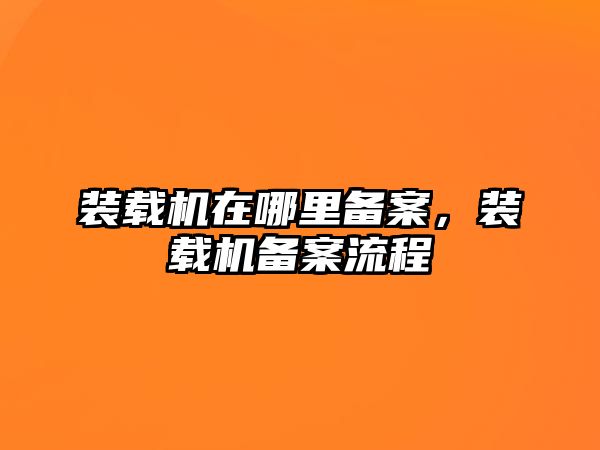 裝載機在哪里備案，裝載機備案流程