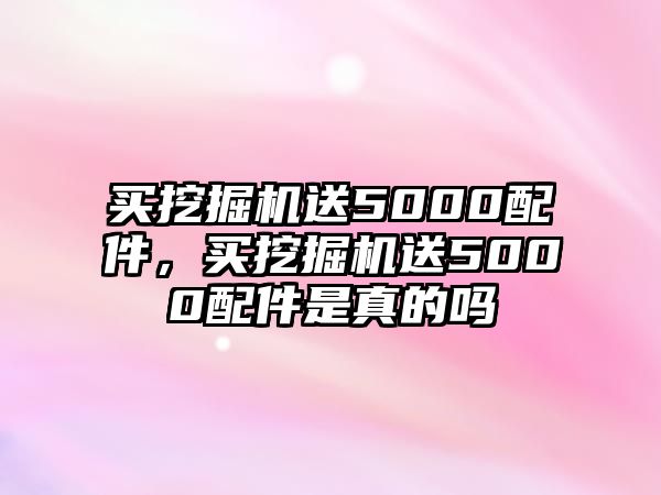 買挖掘機送5000配件，買挖掘機送5000配件是真的嗎