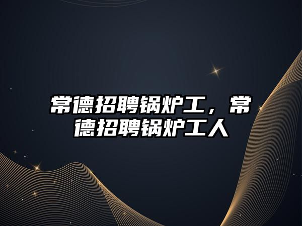 常德招聘鍋爐工，常德招聘鍋爐工人