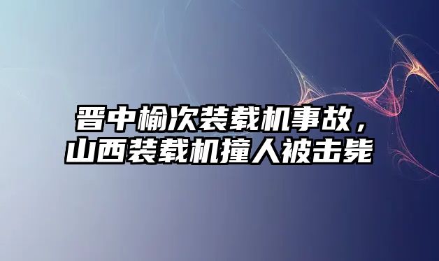 晉中榆次裝載機事故，山西裝載機撞人被擊斃