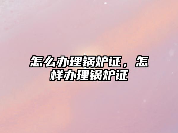 怎么辦理鍋爐證，怎樣辦理鍋爐證