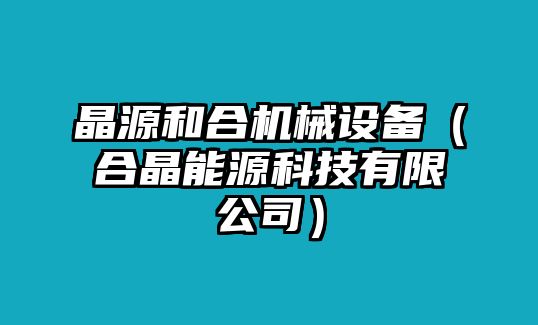 晶源和合機(jī)械設(shè)備（合晶能源科技有限公司）