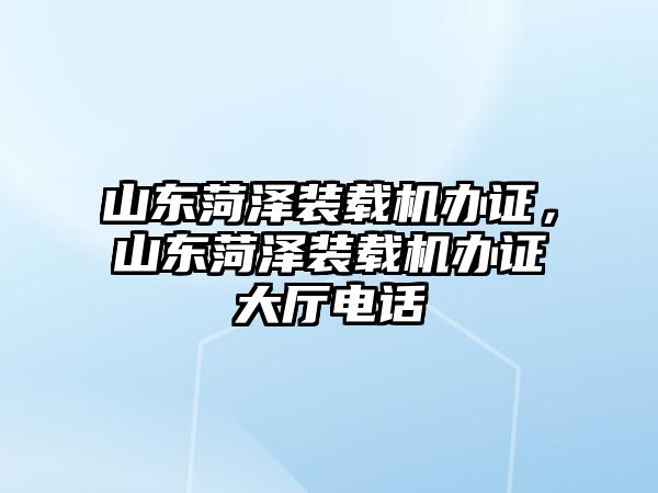 山東菏澤裝載機辦證，山東菏澤裝載機辦證大廳電話