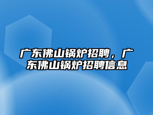 廣東佛山鍋爐招聘，廣東佛山鍋爐招聘信息