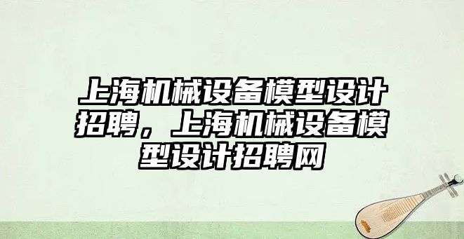 上海機械設(shè)備模型設(shè)計招聘，上海機械設(shè)備模型設(shè)計招聘網(wǎng)