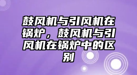 鼓風(fēng)機(jī)與引風(fēng)機(jī)在鍋爐，鼓風(fēng)機(jī)與引風(fēng)機(jī)在鍋爐中的區(qū)別