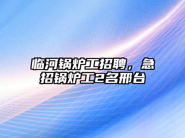 臨河鍋爐工招聘，急招鍋爐工2名邢臺