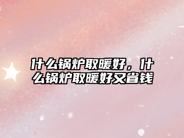 什么鍋爐取暖好，什么鍋爐取暖好又省錢