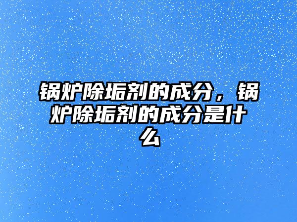 鍋爐除垢劑的成分，鍋爐除垢劑的成分是什么