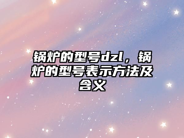 鍋爐的型號dzl，鍋爐的型號表示方法及含義