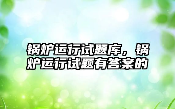 鍋爐運(yùn)行試題庫，鍋爐運(yùn)行試題有答案的