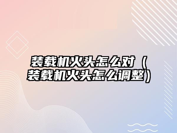 裝載機火頭怎么對（裝載機火頭怎么調整）