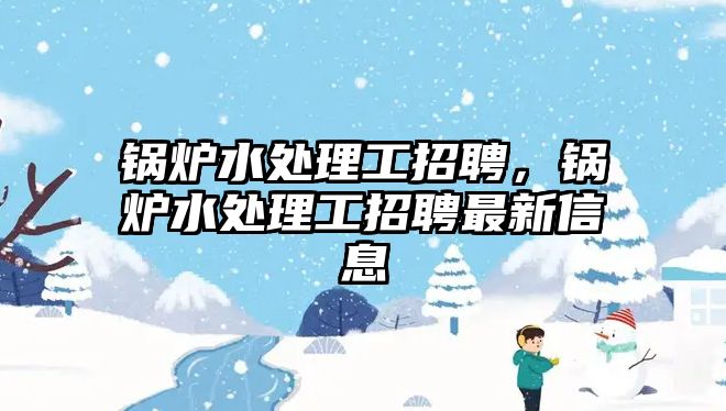 鍋爐水處理工招聘，鍋爐水處理工招聘最新信息