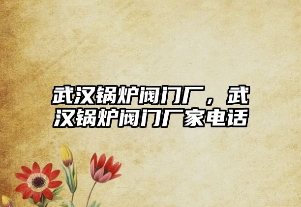 武漢鍋爐閥門廠，武漢鍋爐閥門廠家電話