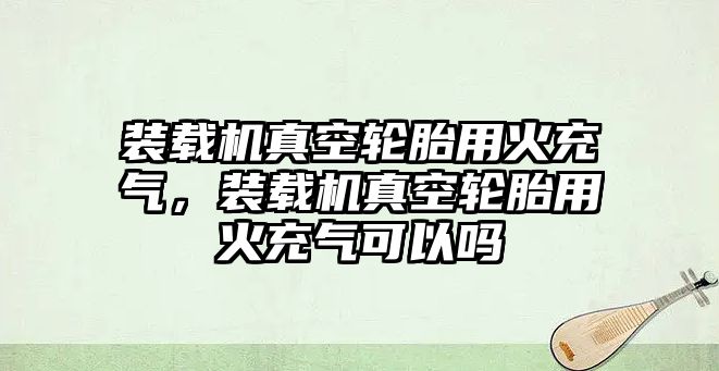 裝載機真空輪胎用火充氣，裝載機真空輪胎用火充氣可以嗎