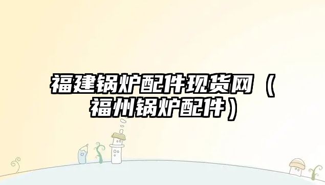 福建鍋爐配件現(xiàn)貨網(wǎng)（福州鍋爐配件）