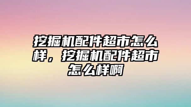 挖掘機(jī)配件超市怎么樣，挖掘機(jī)配件超市怎么樣啊