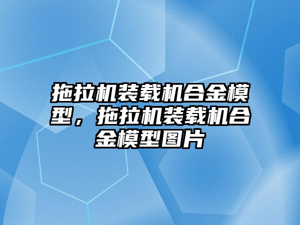 拖拉機裝載機合金模型，拖拉機裝載機合金模型圖片