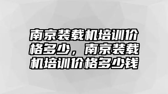 南京裝載機培訓價格多少，南京裝載機培訓價格多少錢