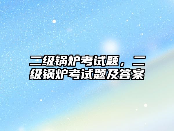 二級鍋爐考試題，二級鍋爐考試題及答案