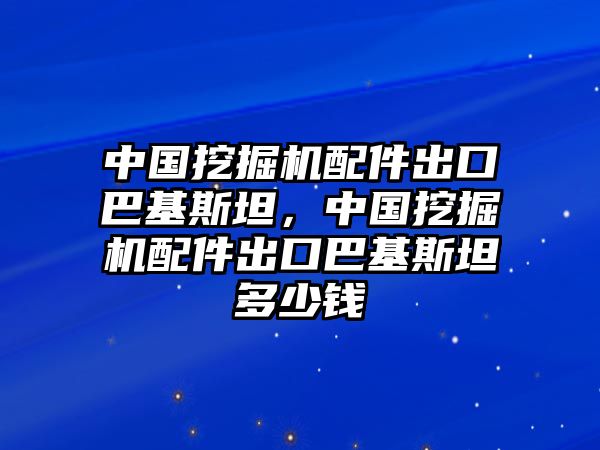 中國挖掘機配件出口巴基斯坦，中國挖掘機配件出口巴基斯坦多少錢