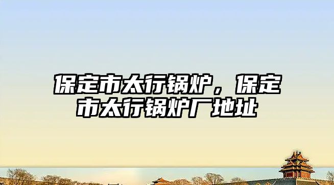 保定市太行鍋爐，保定市太行鍋爐廠地址