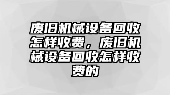 廢舊機(jī)械設(shè)備回收怎樣收費(fèi)，廢舊機(jī)械設(shè)備回收怎樣收費(fèi)的