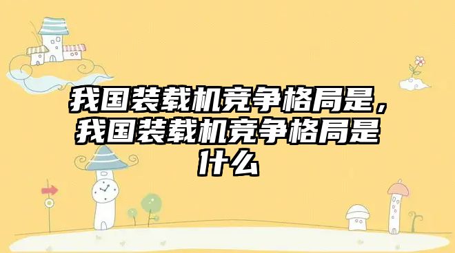 我國(guó)裝載機(jī)競(jìng)爭(zhēng)格局是，我國(guó)裝載機(jī)競(jìng)爭(zhēng)格局是什么