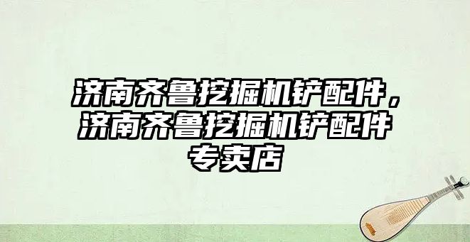 濟南齊魯挖掘機鏟配件，濟南齊魯挖掘機鏟配件專賣店