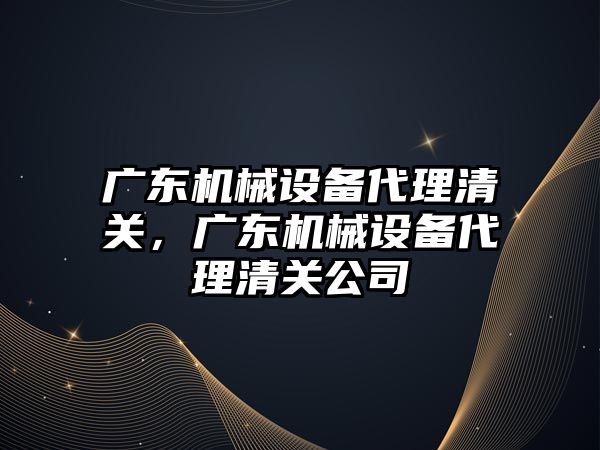 廣東機械設備代理清關，廣東機械設備代理清關公司