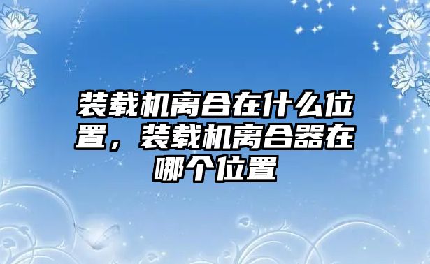 裝載機(jī)離合在什么位置，裝載機(jī)離合器在哪個(gè)位置