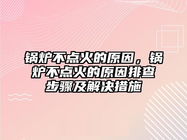 鍋爐不點火的原因，鍋爐不點火的原因排查步驟及解決措施