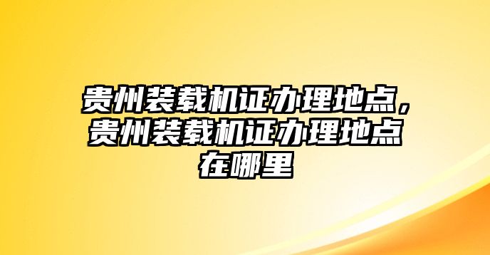 貴州裝載機(jī)證辦理地點(diǎn)，貴州裝載機(jī)證辦理地點(diǎn)在哪里