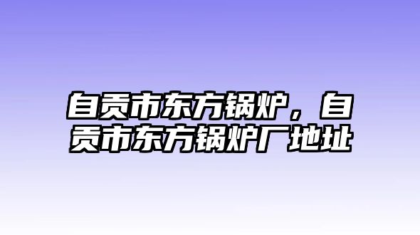 自貢市東方鍋爐，自貢市東方鍋爐廠地址