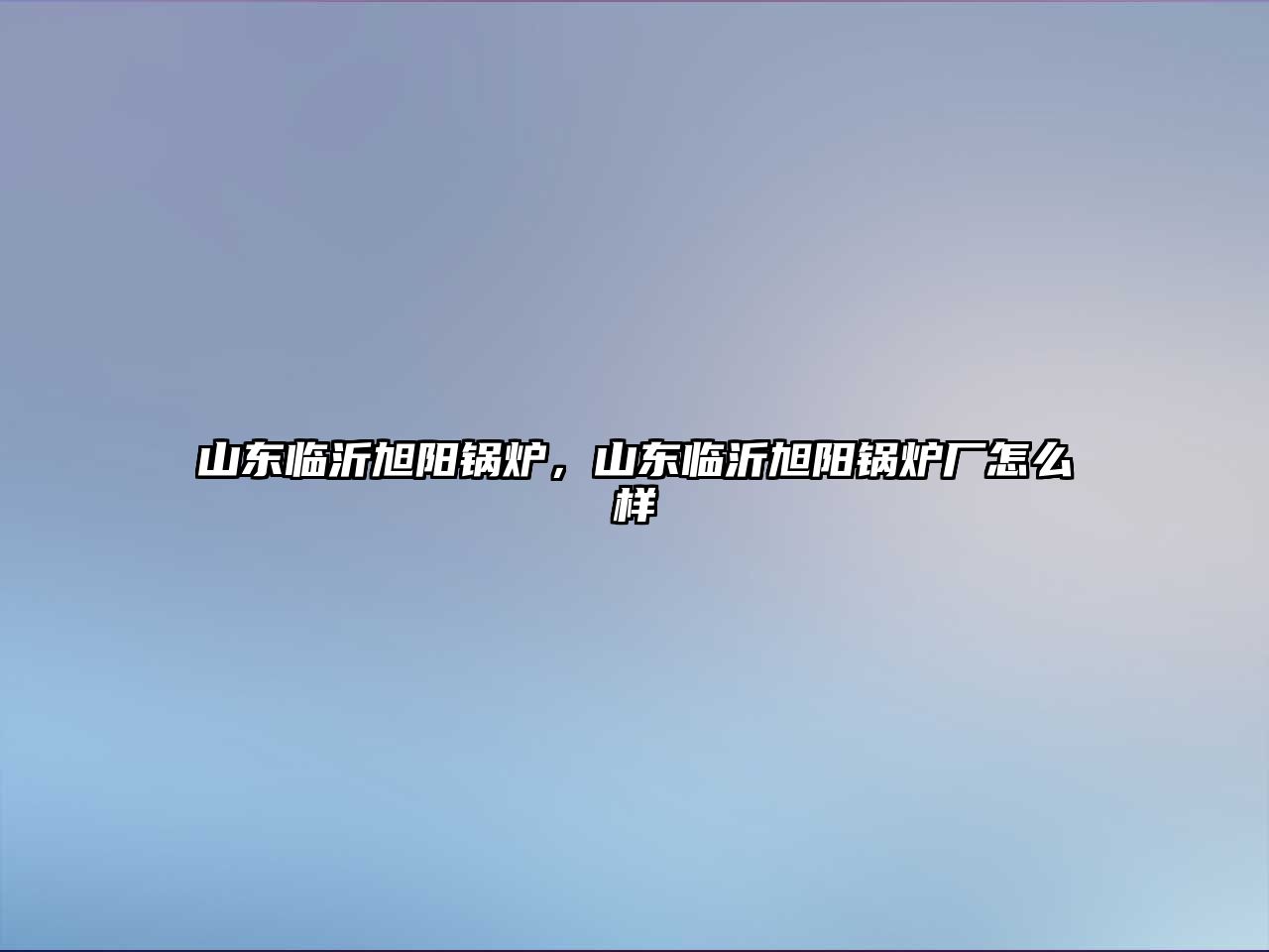 山東臨沂旭陽(yáng)鍋爐，山東臨沂旭陽(yáng)鍋爐廠怎么樣