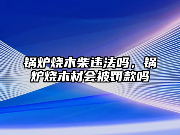 鍋爐燒木柴違法嗎，鍋爐燒木材會被罰款嗎