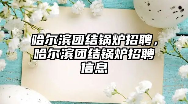 哈爾濱團(tuán)結(jié)鍋爐招聘，哈爾濱團(tuán)結(jié)鍋爐招聘信息