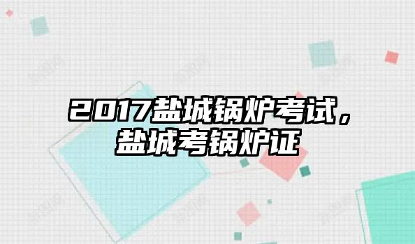 2017鹽城鍋爐考試，鹽城考鍋爐證