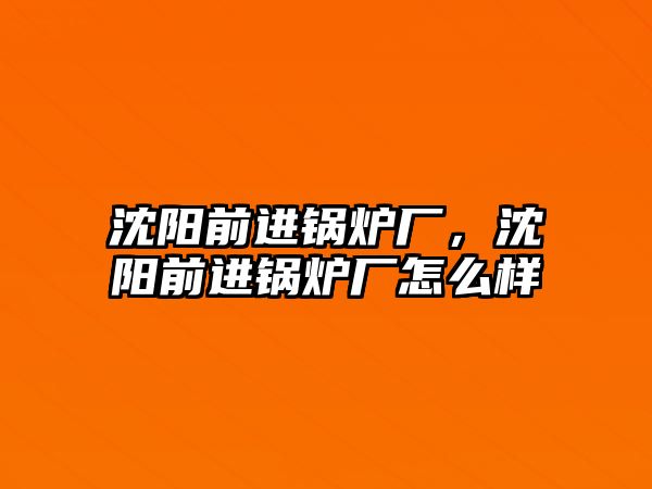 沈陽前進鍋爐廠，沈陽前進鍋爐廠怎么樣