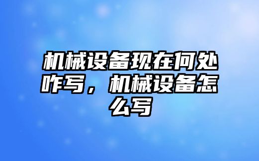 機械設(shè)備現(xiàn)在何處咋寫，機械設(shè)備怎么寫