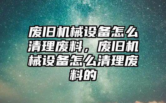 廢舊機械設(shè)備怎么清理廢料，廢舊機械設(shè)備怎么清理廢料的