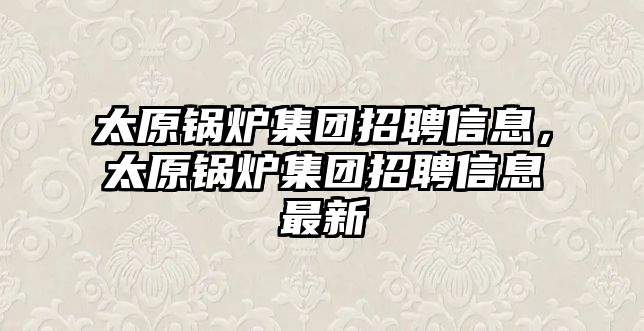 太原鍋爐集團招聘信息，太原鍋爐集團招聘信息最新