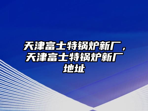 天津富士特鍋爐新廠，天津富士特鍋爐新廠地址