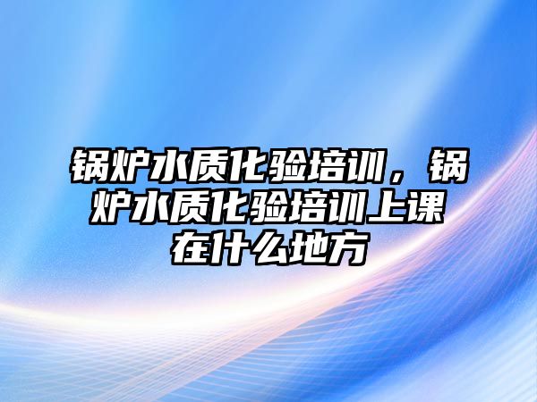 鍋爐水質(zhì)化驗(yàn)培訓(xùn)，鍋爐水質(zhì)化驗(yàn)培訓(xùn)上課在什么地方