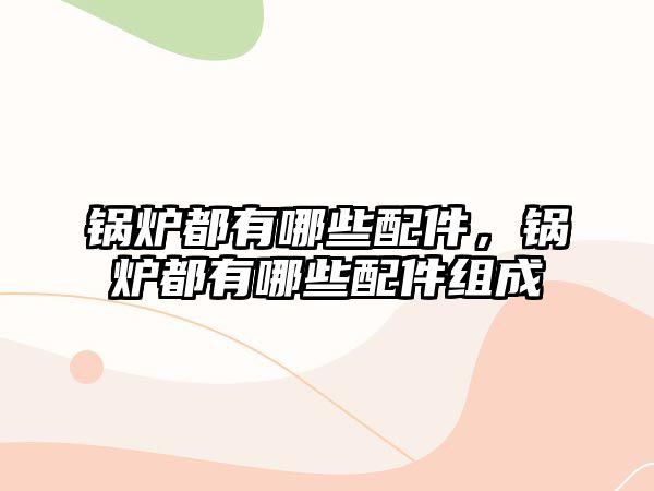 鍋爐都有哪些配件，鍋爐都有哪些配件組成