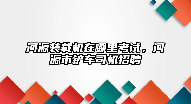 河源裝載機(jī)在哪里考試，河源市鏟車司機(jī)招聘