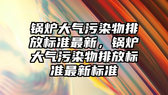 鍋爐大氣污染物排放標準最新，鍋爐大氣污染物排放標準最新標準