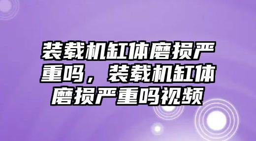 裝載機缸體磨損嚴重嗎，裝載機缸體磨損嚴重嗎視頻