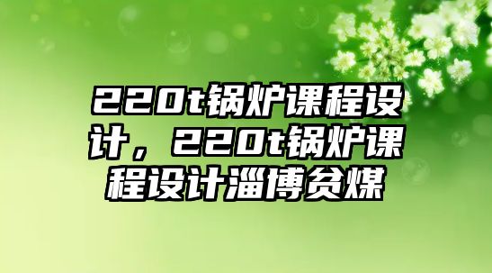 220t鍋爐課程設計，220t鍋爐課程設計淄博貧煤